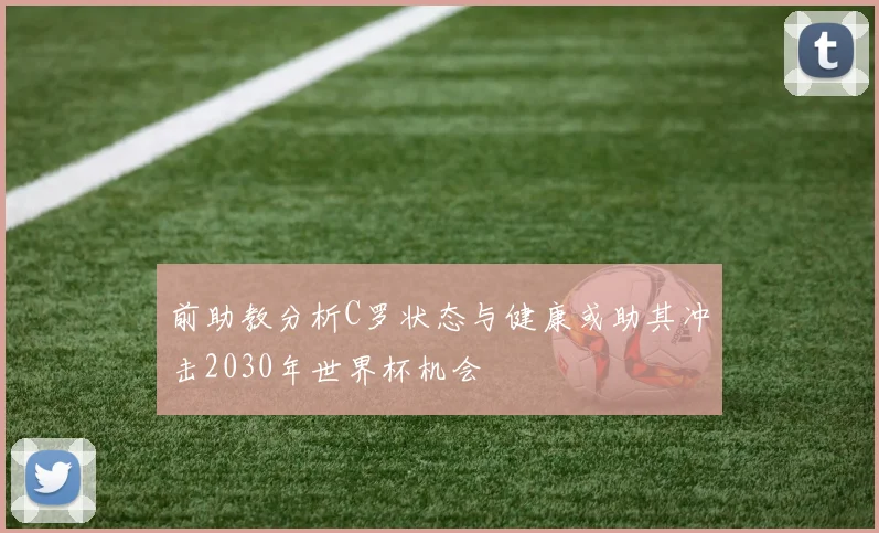 前助教分析C罗状态与健康或助其冲击2030年世界杯机会