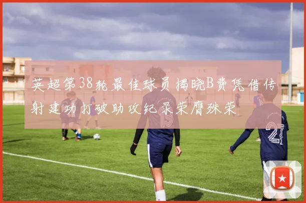 英超第38轮最佳球员揭晓B费凭借传射建功打破助攻纪录荣膺殊荣