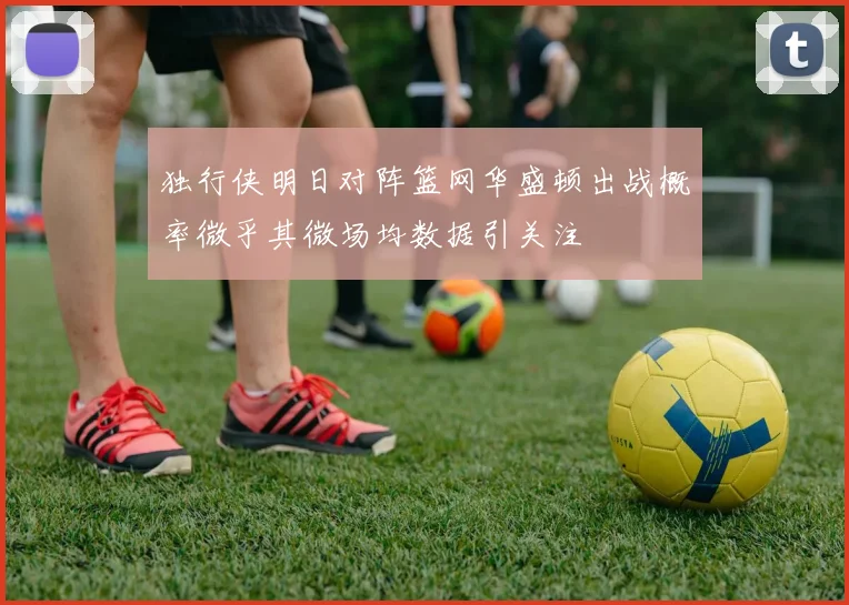 独行侠明日对阵篮网华盛顿出战概率微乎其微场均数据引关注
