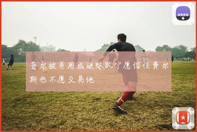 普尔被弃用成谜球队宁愿信任费尔斯也不愿交易他