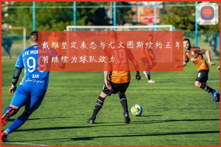 戴维坚定表态与尤文图斯续约五年将继续为球队效力