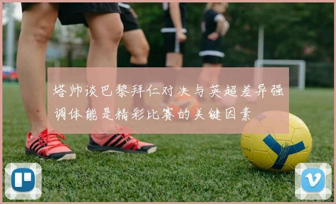 塔帅谈巴黎拜仁对决与英超差异强调体能是精彩比赛的关键因素