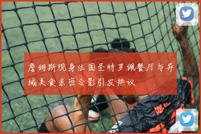 詹姆斯现身法国圣特罗佩餐厅与异域美食亲密合影引发热议