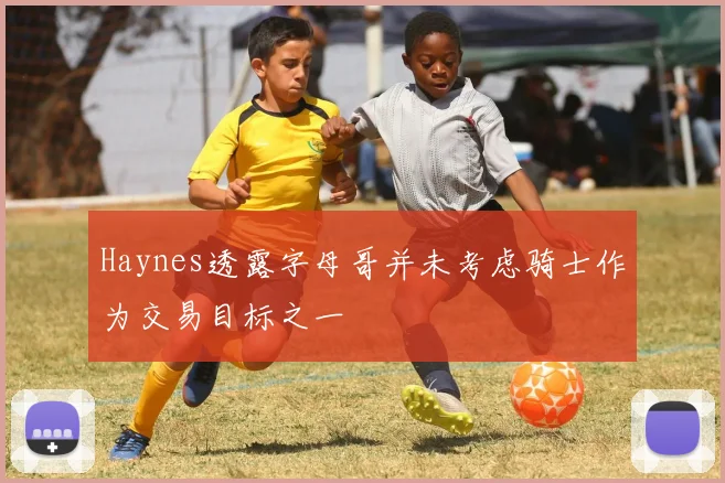 Haynes透露字母哥并未考虑骑士作为交易目标之一