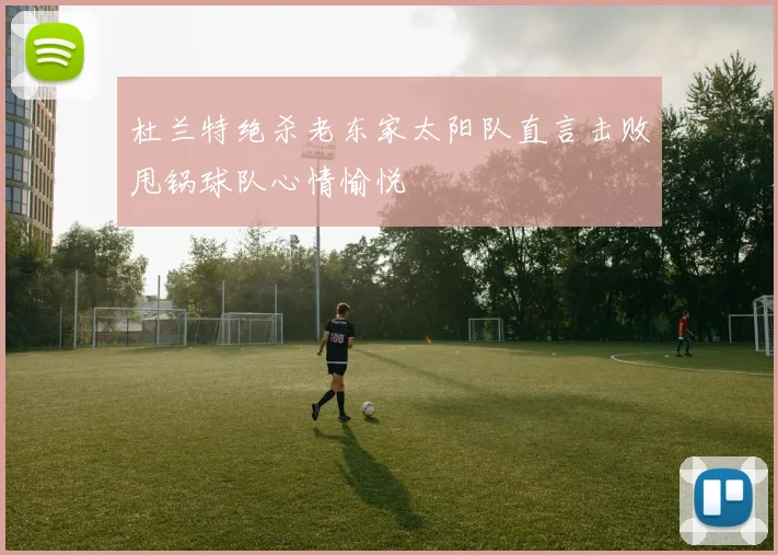 杜兰特绝杀老东家太阳队直言击败甩锅球队心情愉悦