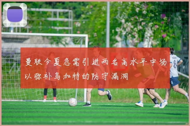曼联今夏急需引进两名高水平中场以弥补乌加特的防守漏洞