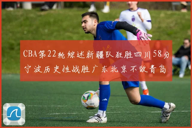 CBA第22轮综述新疆队狂胜四川58分宁波历史性战胜广东北京不敌青岛