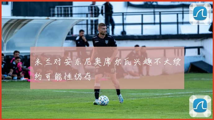 米兰对安东尼奥席尔瓦兴趣不大续约可能性仍存