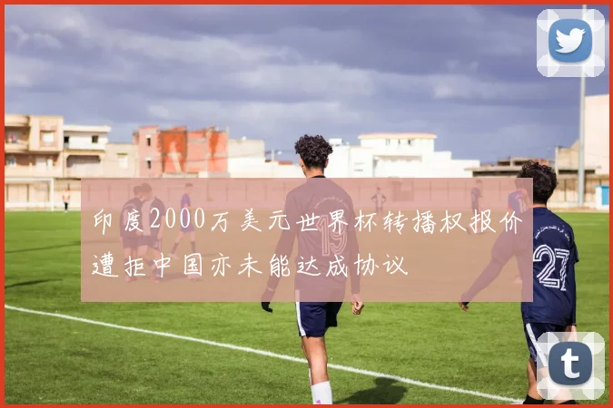 印度2000万美元世界杯转播权报价遭拒中国亦未能达成协议