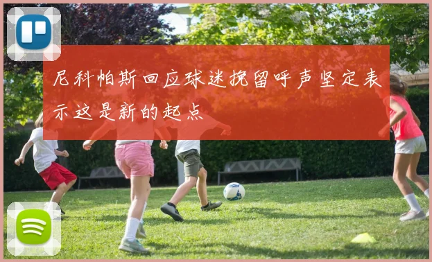 尼科帕斯回应球迷挽留呼声坚定表示这是新的起点