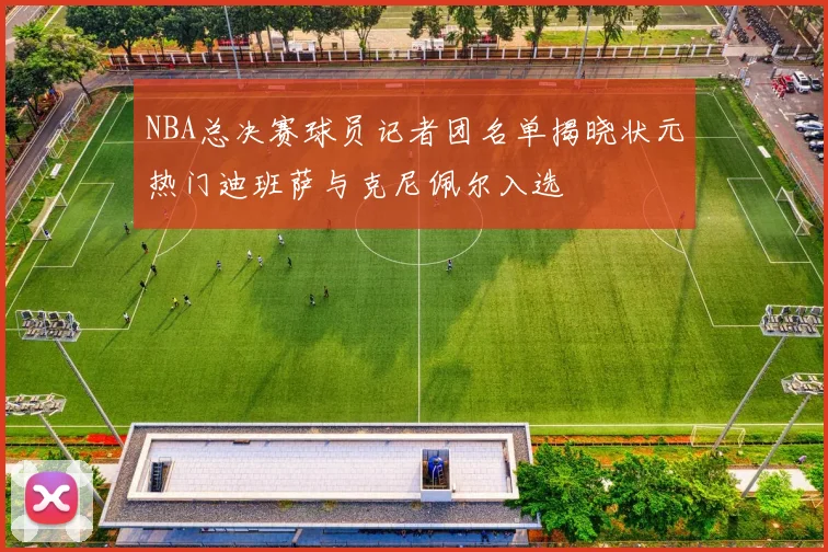 NBA总决赛球员记者团名单揭晓状元热门迪班萨与克尼佩尔入选