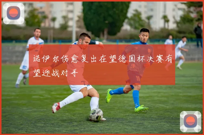 诺伊尔伤愈复出在望德国杯决赛有望迎战对手