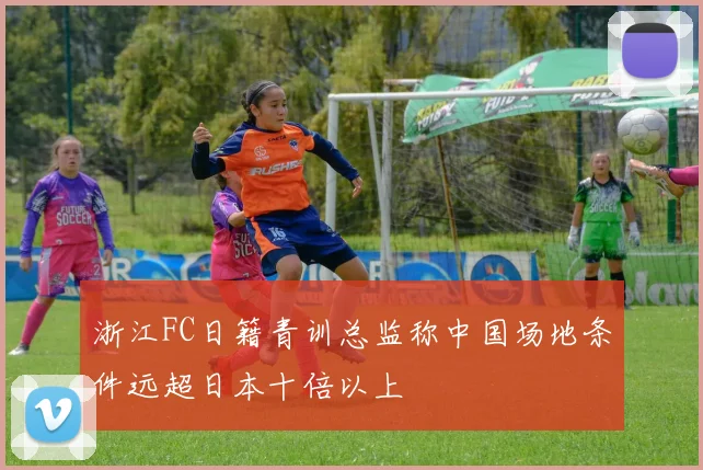 浙江FC日籍青训总监称中国场地条件远超日本十倍以上