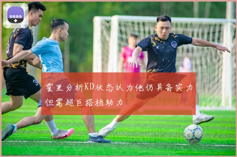霍里分析KD状态认为他仍具备实力但需超巨搭档助力