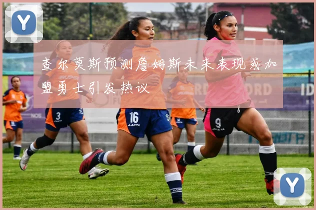 查尔莫斯预测詹姆斯未来表现或加盟勇士引发热议