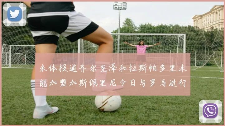 米体报道齐尔克泽和拉斯帕多里未能加盟加斯佩里尼今日与罗马进行会谈