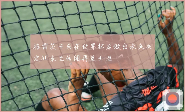 格雷茨卡或在世界杯后做出未来决定AC米兰传闻再度升温
