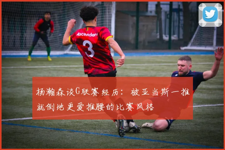 杨瀚森谈G联赛经历：被亚当斯一推就倒地更爱推腰的比赛风格