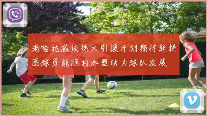 老哈达威谈热火引援计划期待新拼图球员能顺利加盟助力球队发展
