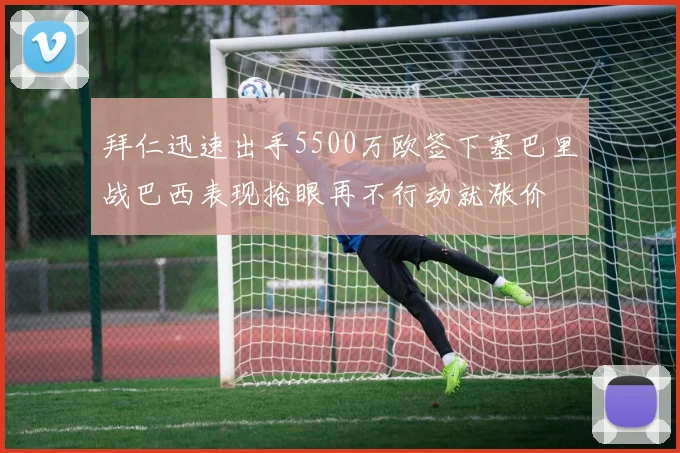 拜仁迅速出手5500万欧签下塞巴里战巴西表现抢眼再不行动就涨价