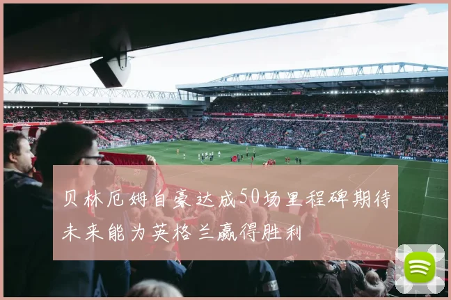 贝林厄姆自豪达成50场里程碑期待未来能为英格兰赢得胜利