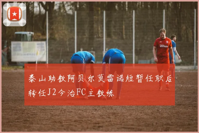 泰山助教阿贝尔莫雷诺短暂任职后转任J2今治FC主教练