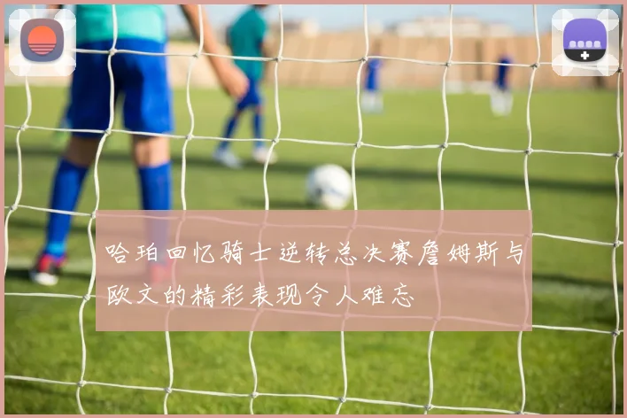 哈珀回忆骑士逆转总决赛詹姆斯与欧文的精彩表现令人难忘