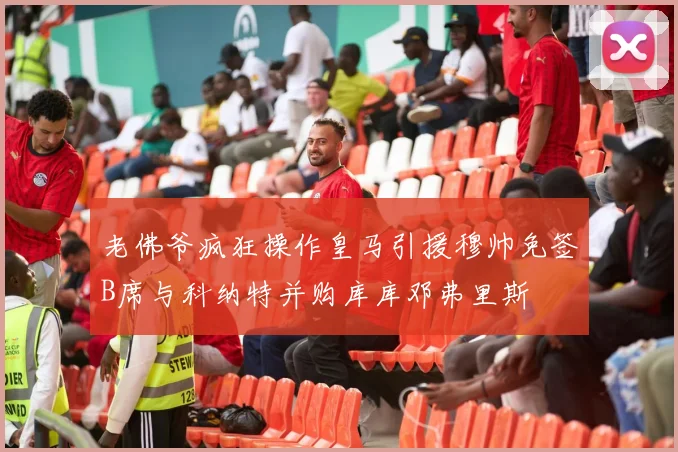 老佛爷疯狂操作皇马引援穆帅免签B席与科纳特并购库库邓弗里斯