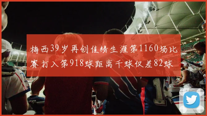 梅西39岁再创佳绩生涯第1160场比赛打入第918球距离千球仅差82球