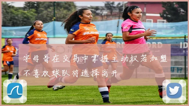 字母哥在交易中掌握主动权若加盟不喜欢球队将选择离开