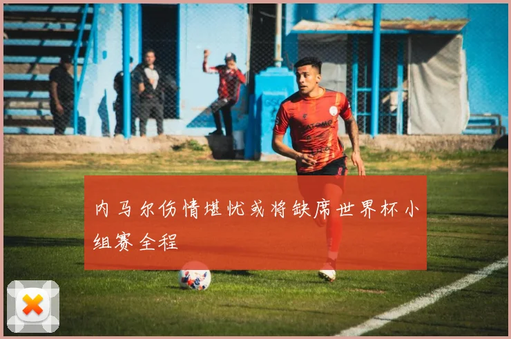 内马尔伤情堪忧或将缺席世界杯小组赛全程