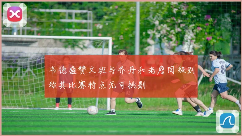 韦德盛赞文班与乔丹和老詹同级别称其比赛特点无可挑剔