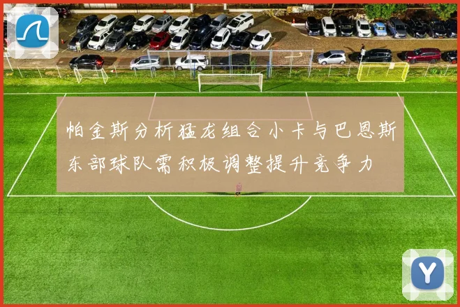 帕金斯分析猛龙组合小卡与巴恩斯东部球队需积极调整提升竞争力