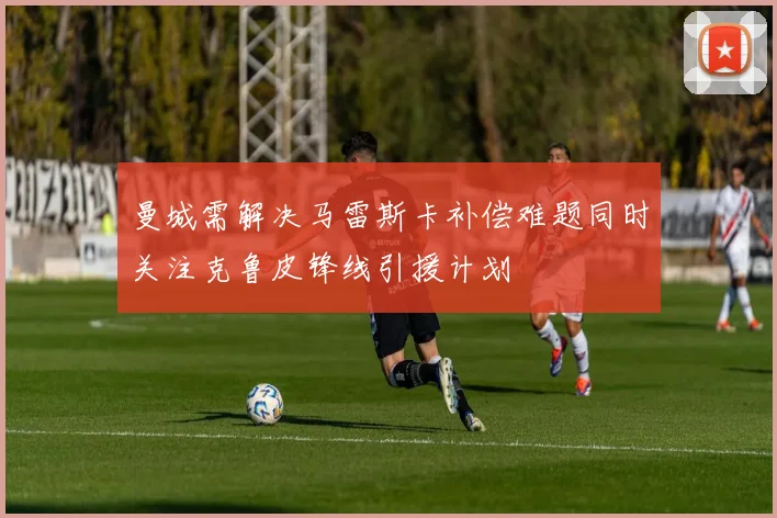 曼城需解决马雷斯卡补偿难题同时关注克鲁皮锋线引援计划